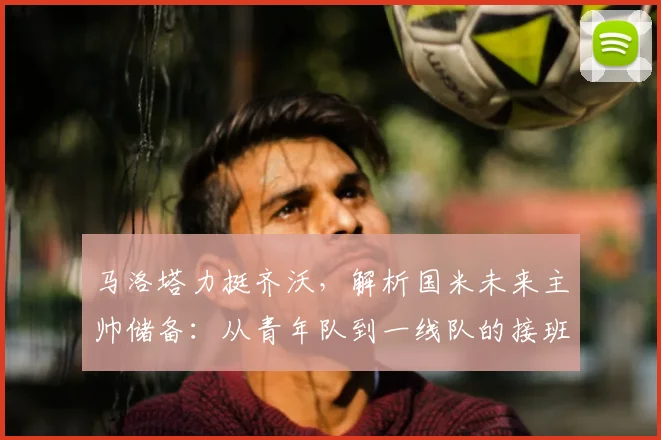 马洛塔力挺齐沃,解析国米未来主帅储备:从青年队到一线队的接班之路