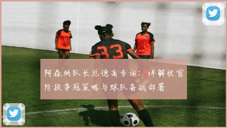阿森纳队长厄德高专访:详解收官阶段争冠策略与球队备战部署