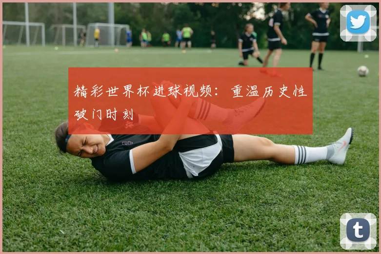 精彩世界杯进球视频：重温历史性破门时刻