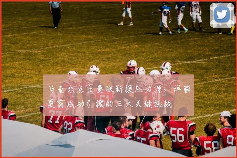 马奎尔点出曼联新援压力源，详解夏窗成功引援的三大关键挑战