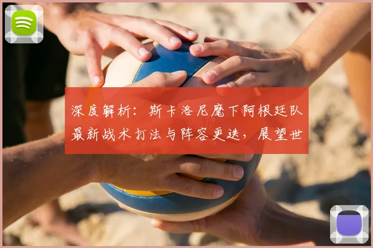 深度解析：斯卡洛尼麾下阿根廷队最新战术打法与阵容更迭，展望世预赛首发