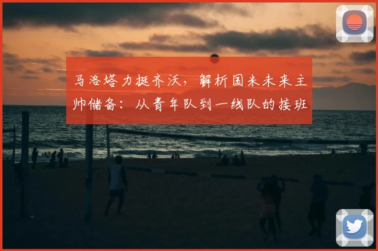 马洛塔力挺齐沃,解析国米未来主帅储备:从青年队到一线队的接班之路