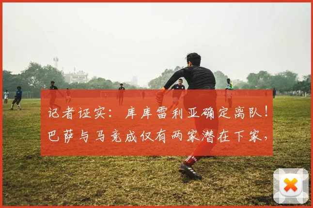 记者证实：库库雷利亚确定离队！巴萨与马竞成仅有两家潜在下家，球员未来去向解析